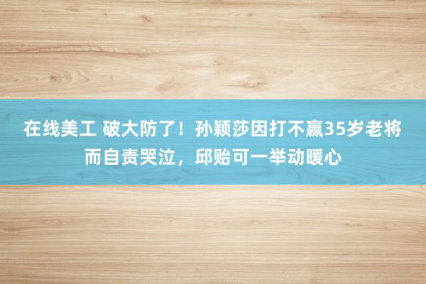 在线美工 破大防了！孙颖莎因打不赢35岁老将而自责哭泣，邱贻可一举动暖心