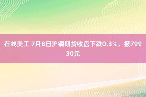 在线美工 7月8日沪铜期货收盘下跌0.3%，报79930元