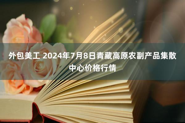 外包美工 2024年7月8日青藏高原农副产品集散中心价格行情