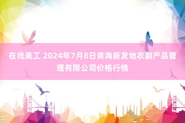 在线美工 2024年7月8日青海新发地农副产品管理有限公司价格行情