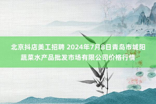 北京抖店美工招聘 2024年7月8日青岛市城阳蔬菜水产品批发市场有限公司价格行情