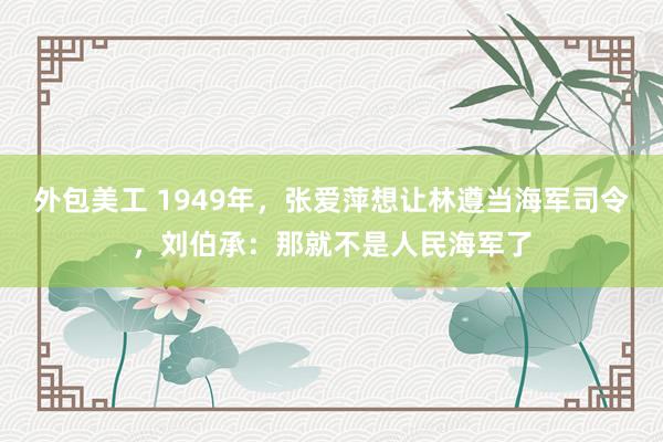 外包美工 1949年，张爱萍想让林遵当海军司令，刘伯承：那就不是人民海军了