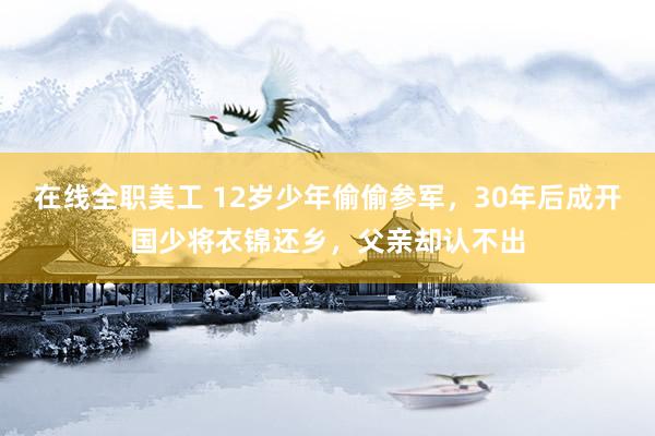 在线全职美工 12岁少年偷偷参军，30年后成开国少将衣锦还乡，父亲却认不出