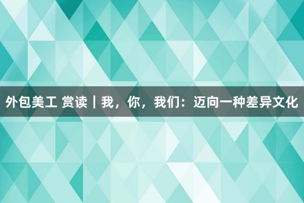 外包美工 赏读｜我，你，我们：迈向一种差异文化