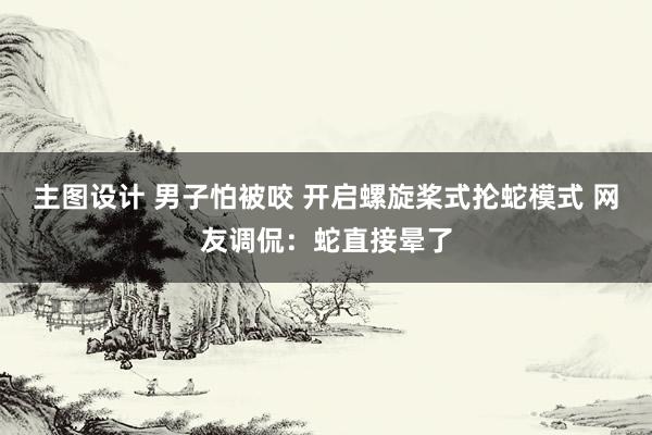 主图设计 男子怕被咬 开启螺旋桨式抡蛇模式 网友调侃：蛇直接晕了