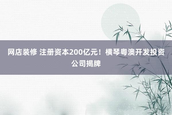 网店装修 注册资本200亿元！横琴粤澳开发投资公司揭牌