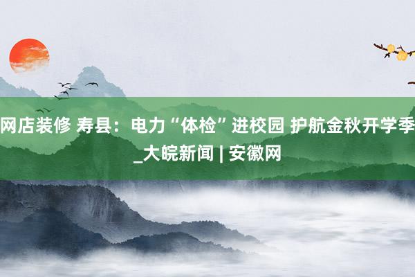 网店装修 寿县：电力“体检”进校园 护航金秋开学季_大皖新闻 | 安徽网