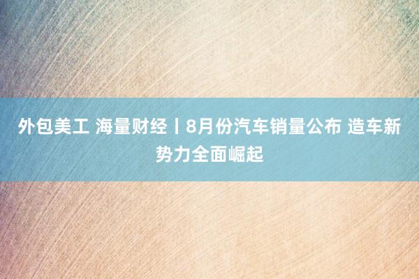 外包美工 海量财经丨8月份汽车销量公布 造车新势力全面崛起