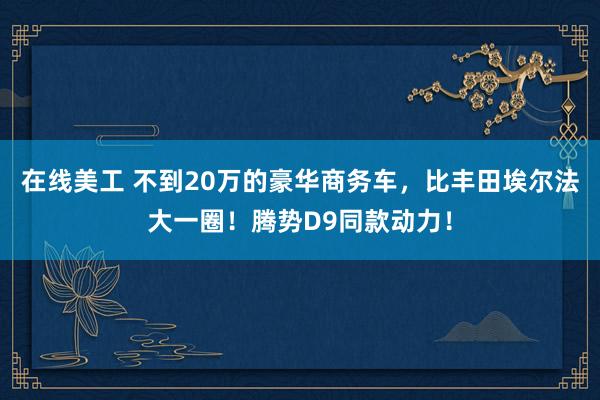 在线美工 不到20万的豪华商务车，比丰田埃尔法大一圈！腾势D9同款动力！