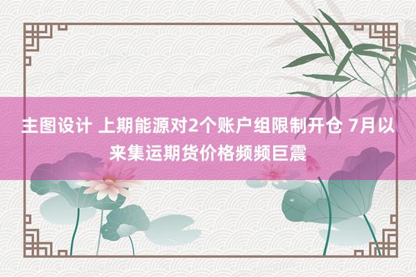 主图设计 上期能源对2个账户组限制开仓 7月以来集运期货价格频频巨震