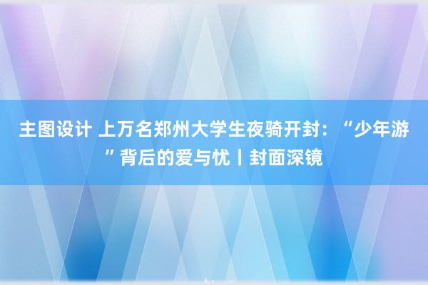 主图设计 上万名郑州大学生夜骑开封：“少年游”背后的爱与忧丨封面深镜